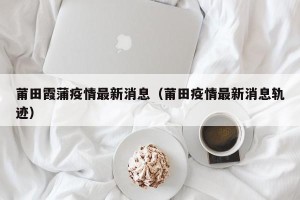 莆田霞蒲疫情最新消息（莆田疫情最新消息轨迹）