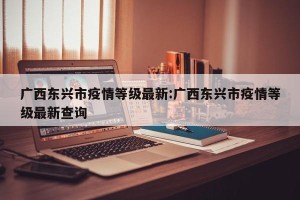 广西东兴市疫情等级最新:广西东兴市疫情等级最新查询