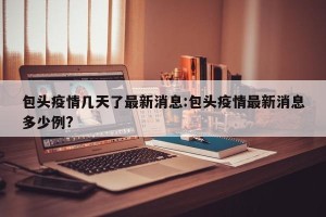 包头疫情几天了最新消息:包头疫情最新消息多少例?