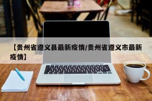 【贵州省遵义县最新疫情/贵州省遵义市最新疫情】