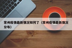 常州疫情最新情况如何了（常州疫情最新情况分布）