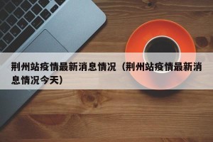 荆州站疫情最新消息情况（荆州站疫情最新消息情况今天）