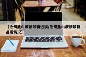 【沧州盐山疫情最新进展/沧州盐山疫情最新进展情况】