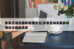 安徽芜湖市最新疫情状况/安徽芜湖市最新疫情状况最新消息