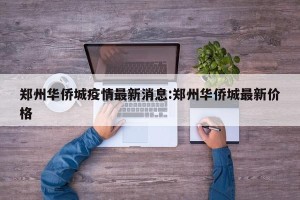 郑州华侨城疫情最新消息:郑州华侨城最新价格