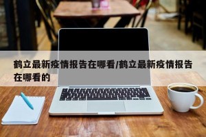 鹤立最新疫情报告在哪看/鹤立最新疫情报告在哪看的