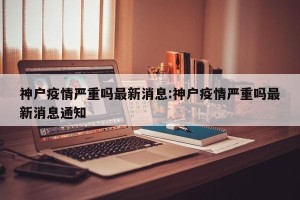 神户疫情严重吗最新消息:神户疫情严重吗最新消息通知