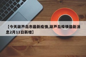 【今天葫芦岛市最新疫情,葫芦岛疫情最新消息2月11日新增】
