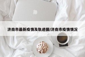 济南市最新疫情及轨迹图/济南市疫情情况