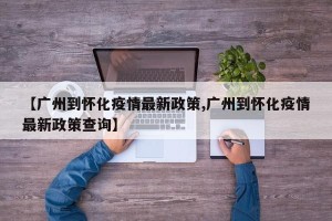 【广州到怀化疫情最新政策,广州到怀化疫情最新政策查询】