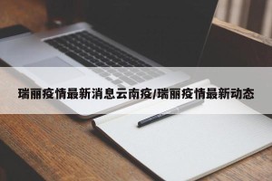 瑞丽疫情最新消息云南疫/瑞丽疫情最新动态