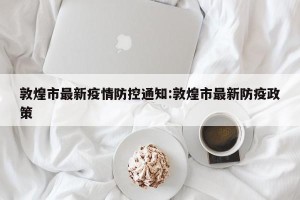 敦煌市最新疫情防控通知:敦煌市最新防疫政策