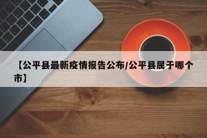 【公平县最新疫情报告公布/公平县属于哪个市】