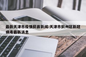 最新天津市疫情蓟县新闻:天津市蓟州区新冠病毒最新消息