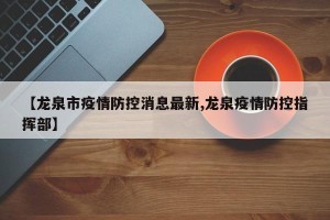 【龙泉市疫情防控消息最新,龙泉疫情防控指挥部】