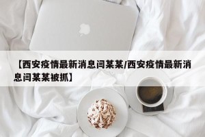 【西安疫情最新消息闫某某/西安疫情最新消息闫某某被抓】
