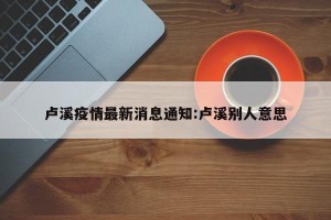 卢溪疫情最新消息通知:卢溪别人意思