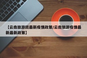 【云南旅游团最新疫情政策/云南旅游疫情最新最新政策】