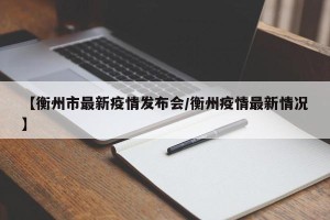 【衡州市最新疫情发布会/衡州疫情最新情况】
