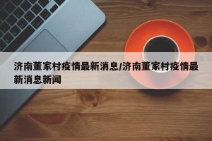济南董家村疫情最新消息/济南董家村疫情最新消息新闻
