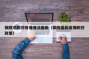 铜陵市防控疫情情况最新（铜陵最新疫情防控政策）