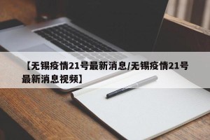 【无锡疫情21号最新消息/无锡疫情21号最新消息视频】