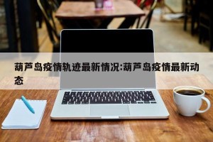 葫芦岛疫情轨迹最新情况:葫芦岛疫情最新动态