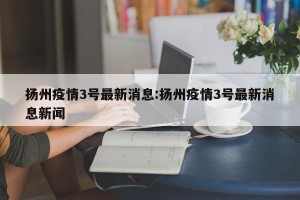 扬州疫情3号最新消息:扬州疫情3号最新消息新闻