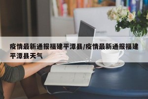疫情最新通报福建平潭县/疫情最新通报福建平潭县天气
