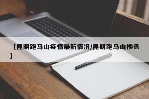 【昆明跑马山疫情最新情况/昆明跑马山楼盘】
