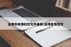 淄博市疫情封控文件最新/淄博疫情管控