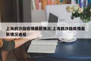 上海鹤沙路疫情最新情况:上海鹤沙路疫情最新情况通报